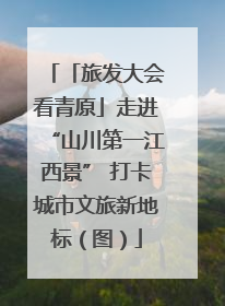 「旅发大会看青原」走进“山川第一江西景” 打卡城市文旅新地标（图）