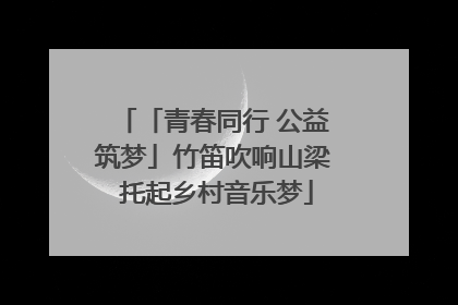 「青春同行 公益筑梦」竹笛吹响山梁 托起乡村音乐梦