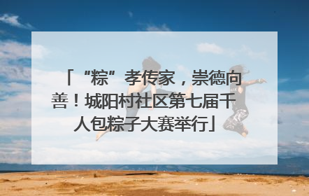 “粽”孝传家，崇德向善！城阳村社区第七届千人包粽子大赛举行