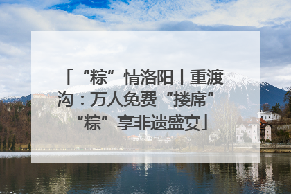 “粽”情洛阳丨重渡沟：万人免费“搂席” “粽”享非遗盛宴