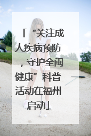 “关注成人疾病预防，守护全闽健康”科普活动在福州启动