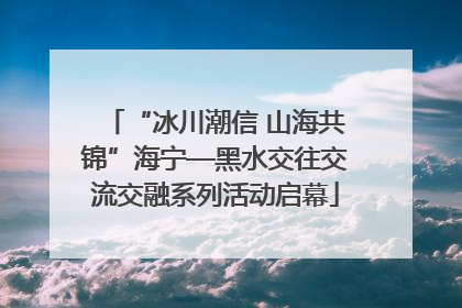 “冰川潮信 山海共锦”海宁—黑水交往交流交融系列活动启幕