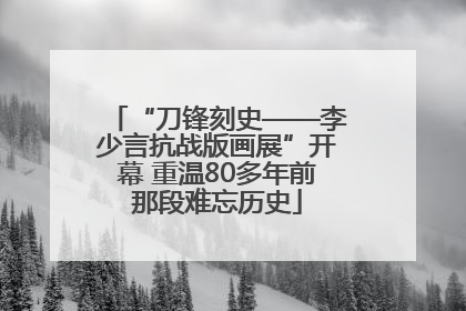 “刀锋刻史——李少言抗战版画展”开幕 重温80多年前那段难忘历史