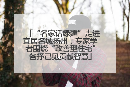 “名家话绿建”走进宜居名城扬州，专家学者围绕“改善型住宅”各抒己见贡献智慧