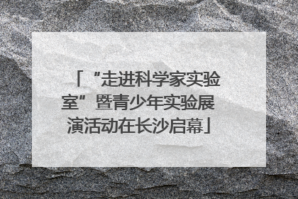 “走进科学家实验室”暨青少年实验展演活动在长沙启幕