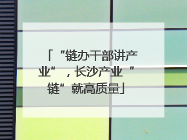 “链办干部讲产业”，长沙产业“链”就高质量