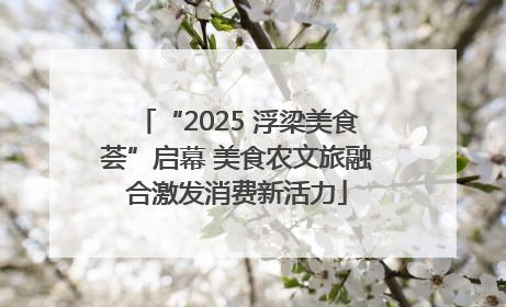 “2025 浮梁美食荟”启幕 美食农文旅融合激发消费新活力