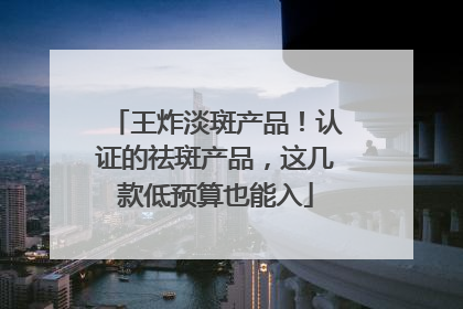 王炸淡斑产品！认证的祛斑产品，这几款低预算也能入