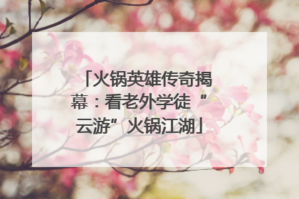 火锅英雄传奇揭幕：看老外学徒“云游”火锅江湖