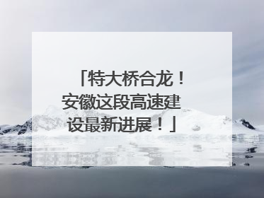 特大桥合龙！安徽这段高速建设最新进展！