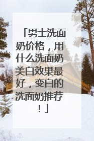 男士洗面奶价格，用什么洗面奶美白效果最好，变白的洗面奶推荐！