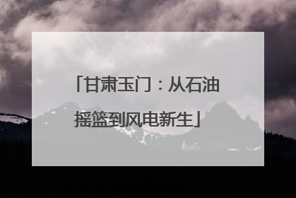 甘肃玉门：从石油摇篮到风电新生