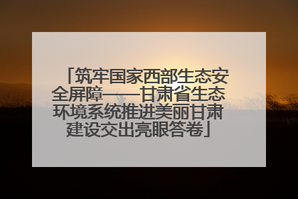 筑牢国家西部生态安全屏障——甘肃省生态环境系统推进美丽甘肃建设交出亮眼答卷