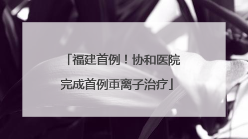 福建首例！协和医院完成首例重离子治疗