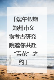 端午假期 郑州市文物考古研究院邀你共赴“青花”之约
