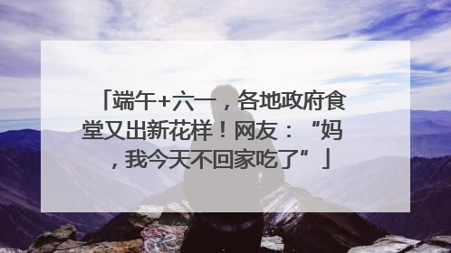 端午+六一，各地政府食堂又出新花样！网友：“妈，我今天不回家吃了”