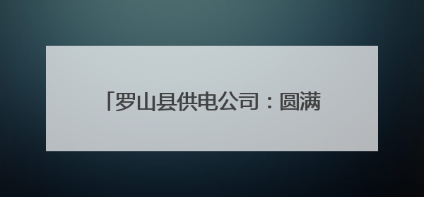 罗山县供电公司：圆满完成高考电力保供任务
