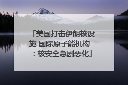 美国打击伊朗核设施 国际原子能机构：核安全急剧恶化