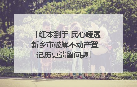 红本到手 民心暖透 新乡市破解不动产登记历史遗留问题