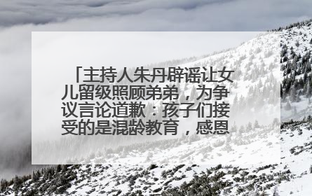 主持人朱丹辟谣让女儿留级照顾弟弟，为争议言论道歉：孩子们接受的是混龄教育，感恩每一条批评