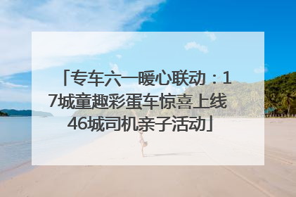 专车六一暖心联动：17城童趣彩蛋车惊喜上线 46城司机亲子活动