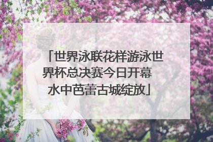 世界泳联花样游泳世界杯总决赛今日开幕 水中芭蕾古城绽放
