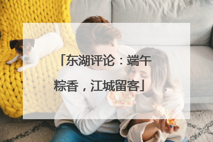 东湖评论：端午粽香，江城留客