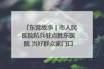 东营故事｜市人民医院精兵驻点胜东医院 当好群众家门口健康守护者