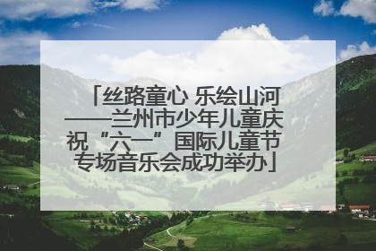 丝路童心 乐绘山河——兰州市少年儿童庆祝“六一”国际儿童节专场音乐会成功举办