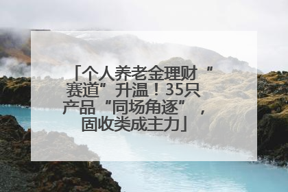 个人养老金理财“赛道”升温！35只产品“同场角逐”，固收类成主力