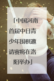 中国河南首届中日青少年围棋邀请赛将在洛阳举办