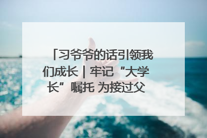 习爷爷的话引领我们成长｜牢记“大学长”嘱托 为接过父辈接力棒全力以赴