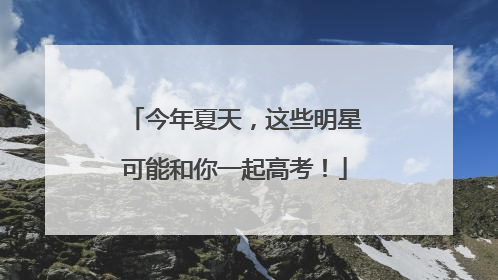 今年夏天，这些明星可能和你一起高考！