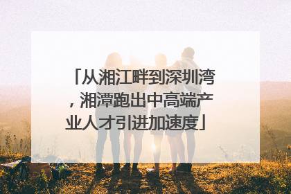 从湘江畔到深圳湾，湘潭跑出中高端产业人才引进加速度