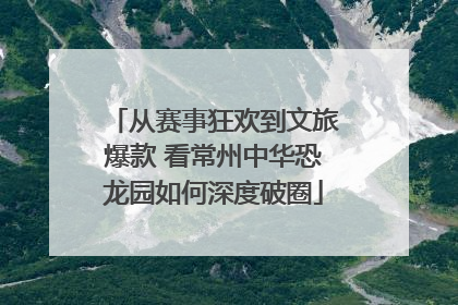 从赛事狂欢到文旅爆款 看常州中华恐龙园如何深度破圈