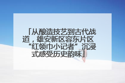 从酿造技艺到古代战道，雄安新区容东片区“红领巾小记者”沉浸式感受历史韵味