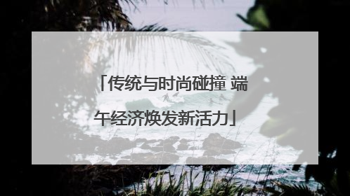 传统与时尚碰撞 端午经济焕发新活力