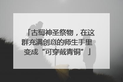 古蜀神圣祭物，在这群充满创意的师生手里变成“可穿戴青铜”