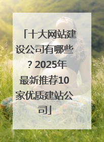 十大网站建设公司有哪些？2025年最新推荐10家优质建站公司