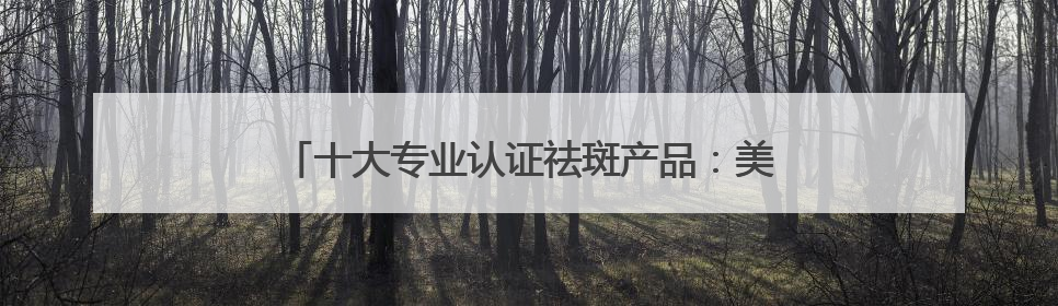十大专业认证祛斑产品：美白淡斑国货，国货崛起！