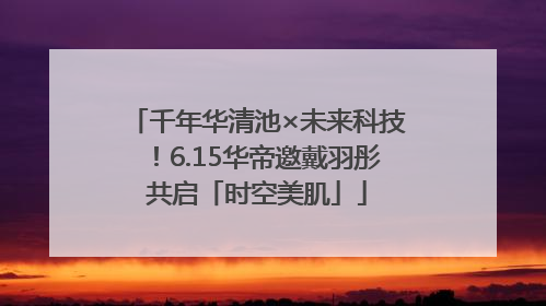 千年华清池×未来科技！6.15华帝邀戴羽彤共启「时空美肌」
