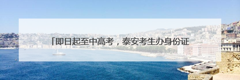 即日起至中高考，泰安考生办身份证优先发放，特殊情况可送证上门！
