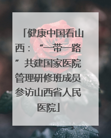 健康中国看山西：“一带一路”共建国家医院管理研修班成员参访山西省人民医院