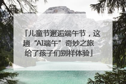 儿童节邂逅端午节，这趟“AI端午”奇妙之旅给了孩子们别样体验