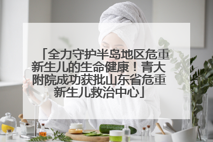 全力守护半岛地区危重新生儿的生命健康！青大附院成功获批山东省危重新生儿救治中心