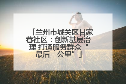 兰州市城关区甘家巷社区：创新基层治理 打通服务群众“最后一公里”
