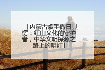 内蒙古歌手傲日其愣：红山文化的守护者，中华文明探源之路上的明灯