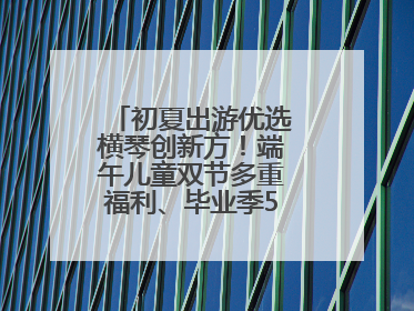初夏出游优选横琴创新方！端午儿童双节多重福利、毕业季5折畅玩乐园