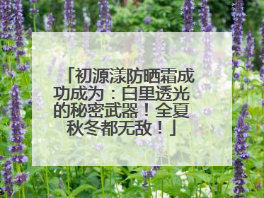 初源漾防晒霜成功成为：白里透光的秘密武器！全夏秋冬都无敌！