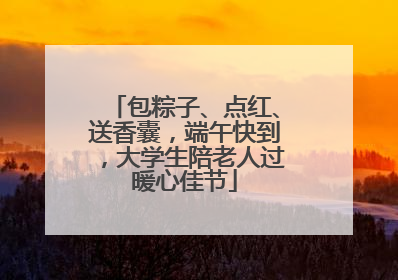 包粽子、点红、送香囊，端午快到，大学生陪老人过暖心佳节